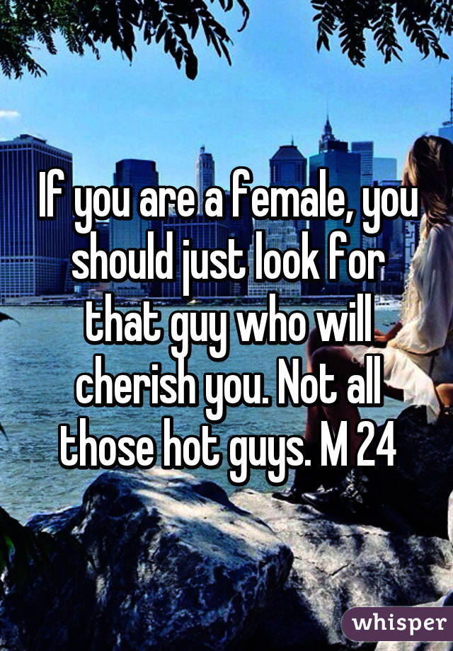 If you are a female, you should just look for that guy who will cherish you. Not all those hot guys. M 24