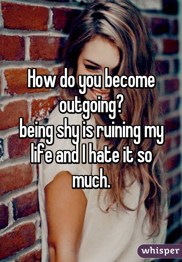 How do you become outgoing?
being shy is ruining my life and I hate it so much.