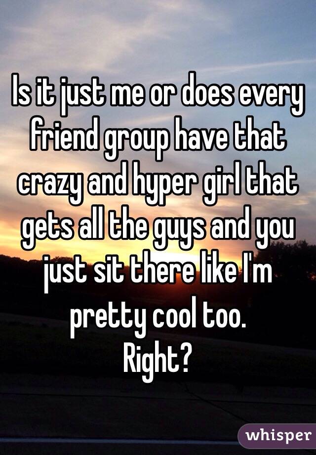 Is it just me or does every friend group have that crazy and hyper girl that gets all the guys and you just sit there like I'm pretty cool too. 
Right?