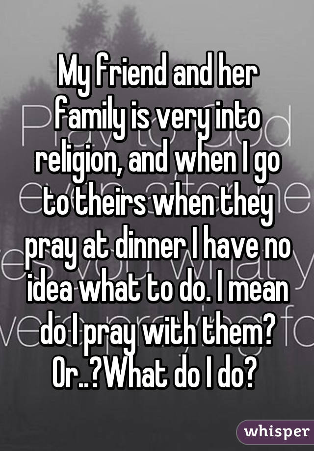 My friend and her family is very into religion, and when I go to theirs when they pray at dinner I have no idea what to do. I mean do I pray with them? Or..?What do I do? 