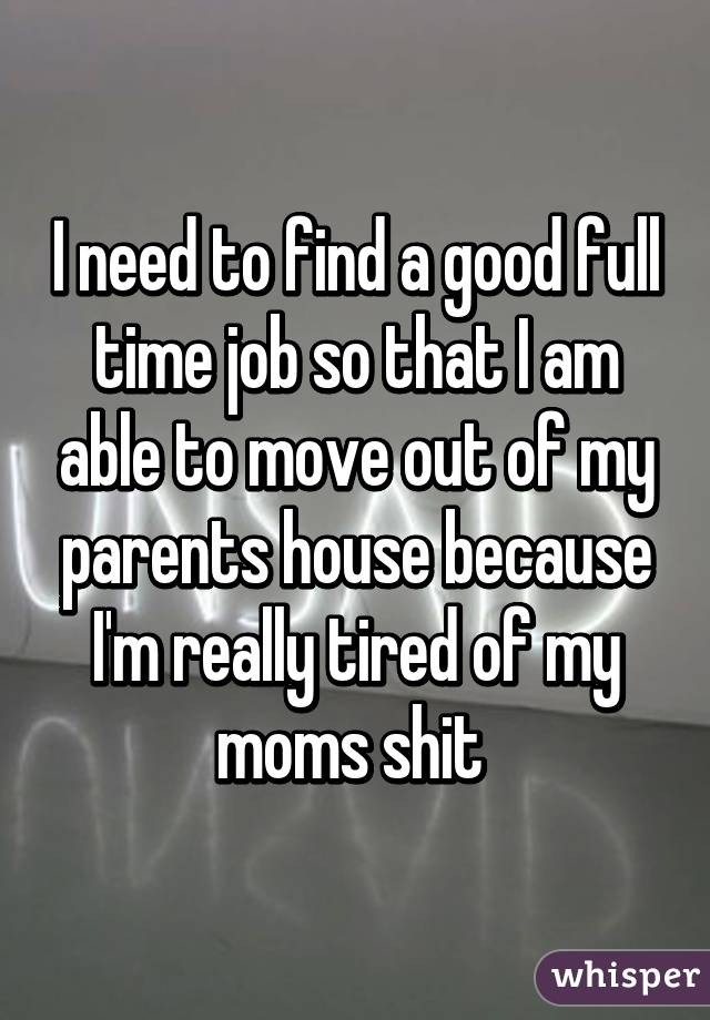 I need to find a good full time job so that I am able to move out of my parents house because I'm really tired of my moms shit 