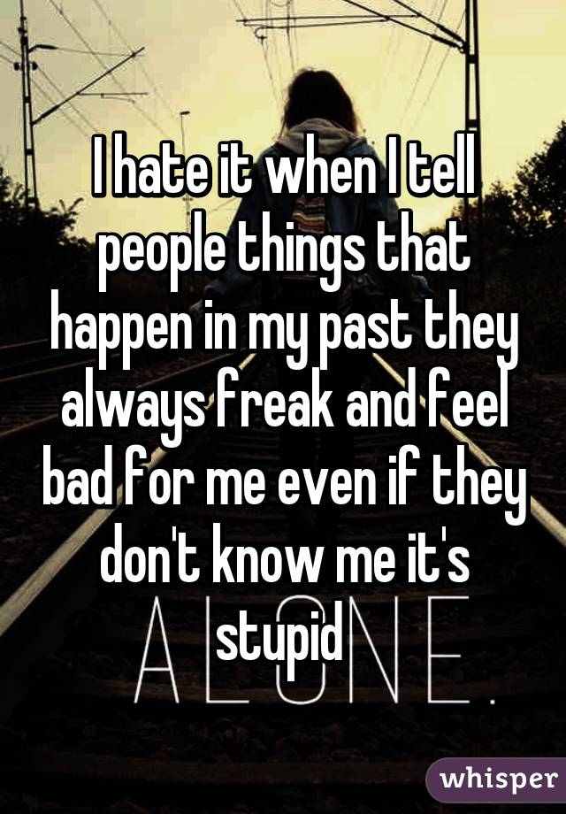 I hate it when I tell people things that happen in my past they always freak and feel bad for me even if they don't know me it's stupid 