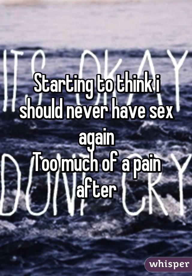 Starting to think i should never have sex again
Too much of a pain after