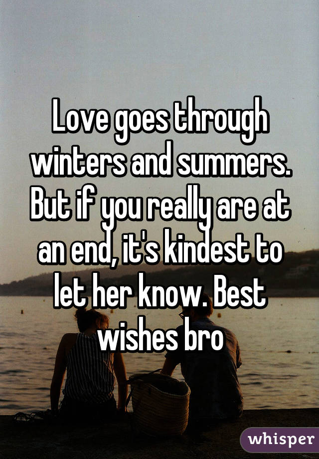 Love goes through winters and summers. But if you really are at an end, it's kindest to let her know. Best wishes bro