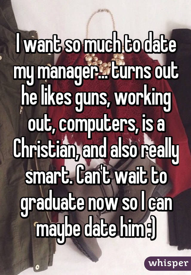 I want so much to date my manager... turns out he likes guns, working out, computers, is a Christian, and also really smart. Can't wait to graduate now so I can maybe date him :)