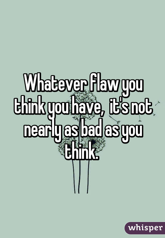 Whatever flaw you think you have,  it's not nearly as bad as you think. 