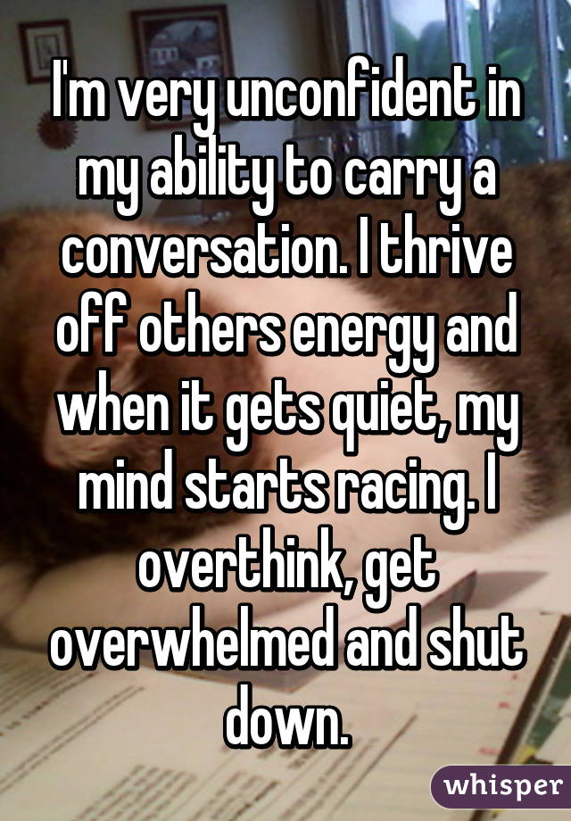 I'm very unconfident in my ability to carry a conversation. I thrive off others energy and when it gets quiet, my mind starts racing. I overthink, get overwhelmed and shut down.