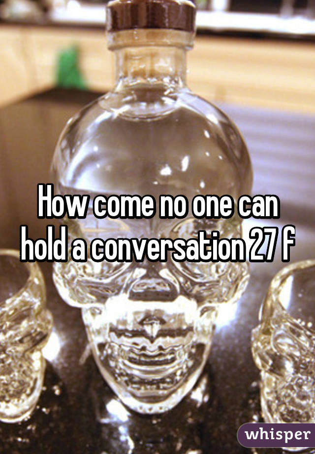 How come no one can hold a conversation 27 f