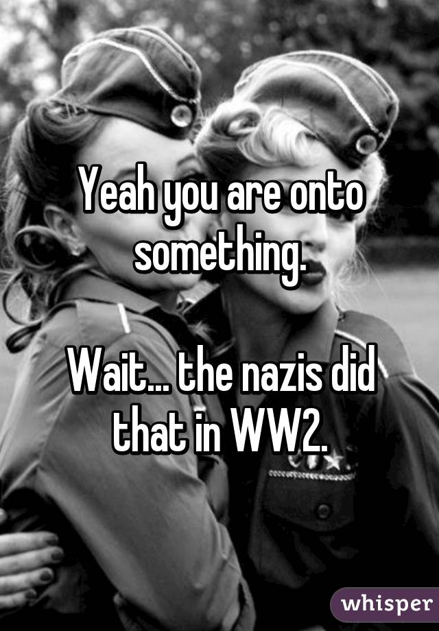 Yeah you are onto something.

Wait... the nazis did that in WW2.