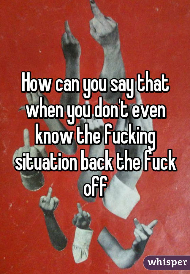 How can you say that when you don't even know the fucking situation back the fuck off