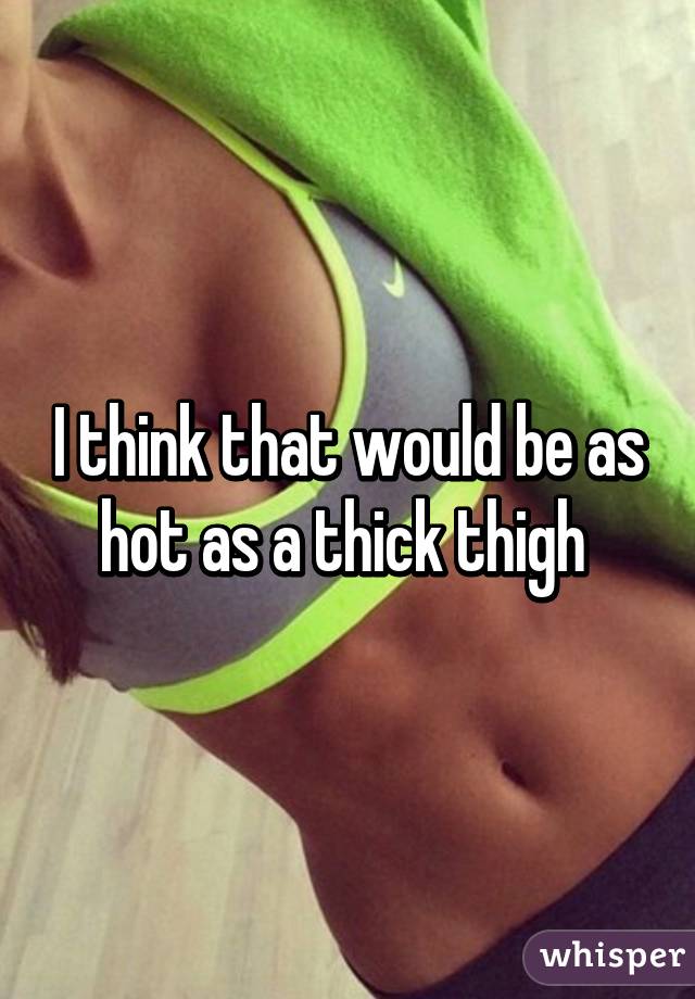 I think that would be as hot as a thick thigh 