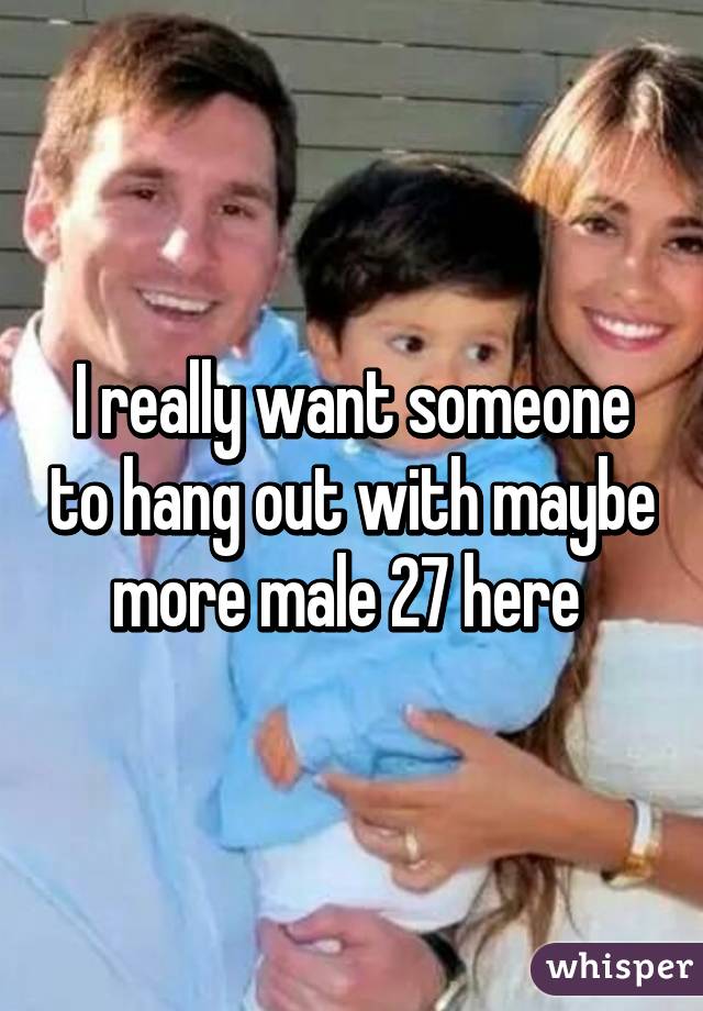 I really want someone to hang out with maybe more male 27 here 