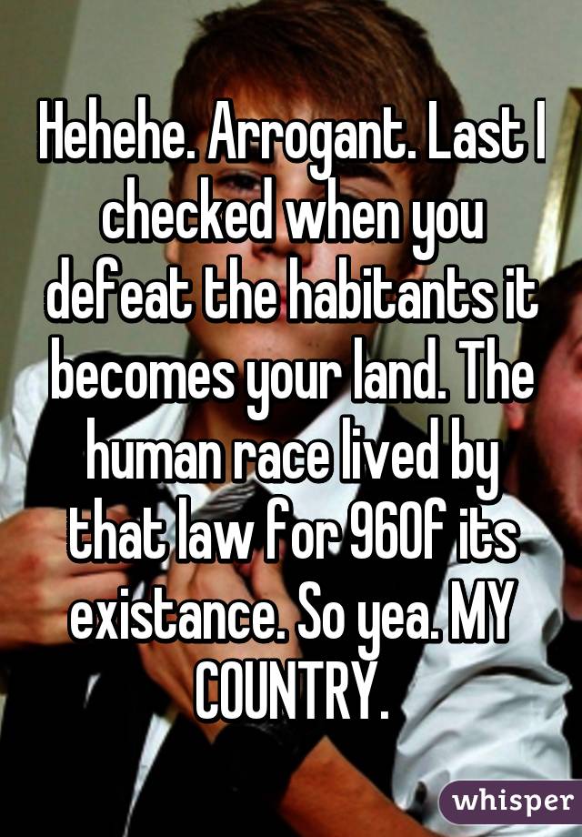 Hehehe. Arrogant. Last I checked when you defeat the habitants it becomes your land. The human race lived by that law for 96% of its existance. So yea. MY COUNTRY.