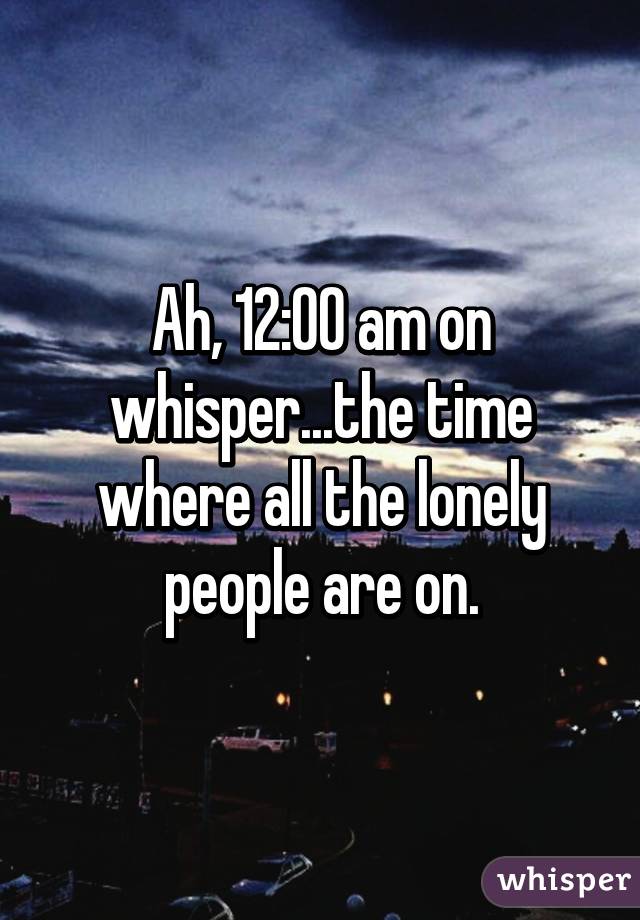 Ah, 12:00 am on whisper...the time where all the lonely people are on.