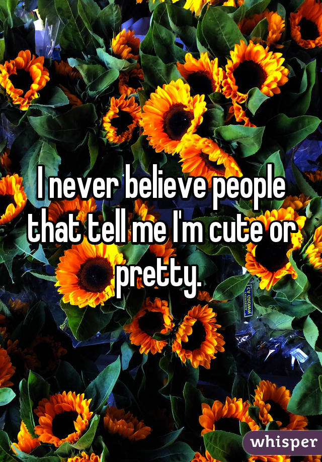 I never believe people that tell me I'm cute or pretty. 