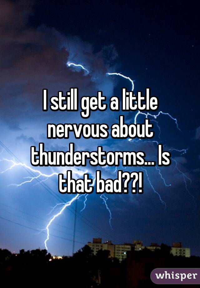 I still get a little nervous about thunderstorms... Is that bad??!