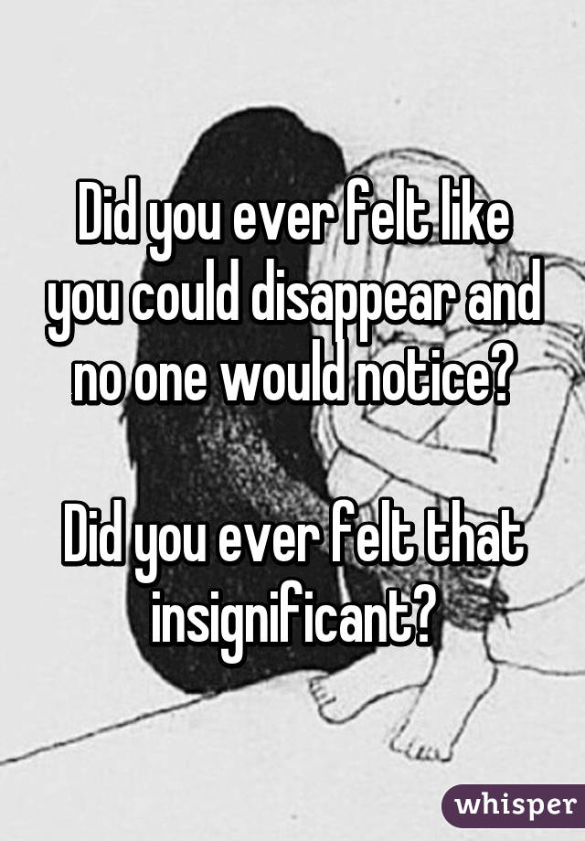 Did you ever felt like you could disappear and no one would notice?

Did you ever felt that insignificant?