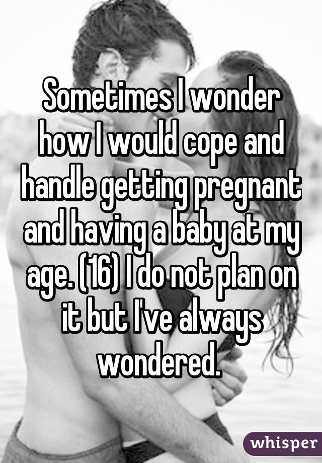 Sometimes I wonder how I would cope and handle getting pregnant and having a baby at my age. (16) I do not plan on it but I've always wondered. 