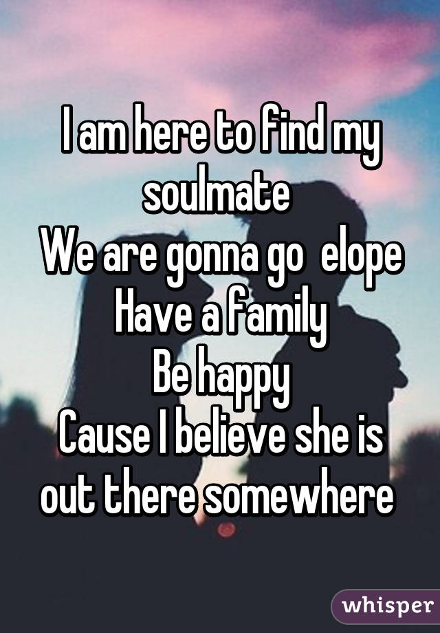 I am here to find my soulmate 
We are gonna go  elope
Have a family
Be happy
Cause I believe she is out there somewhere 