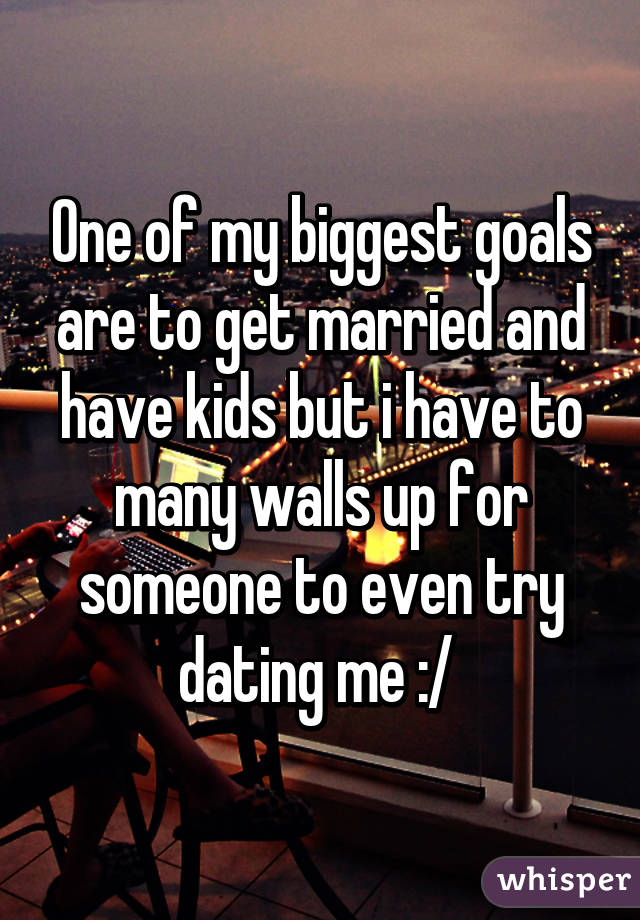 One of my biggest goals are to get married and have kids but i have to many walls up for someone to even try dating me :/ 