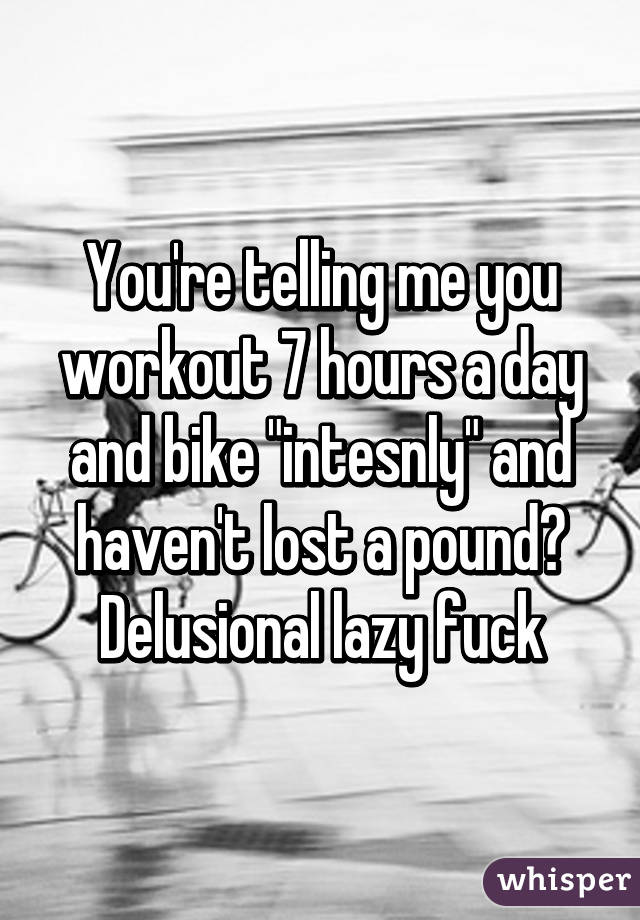 You're telling me you workout 7 hours a day and bike "intesnly" and haven't lost a pound? Delusional lazy fuck