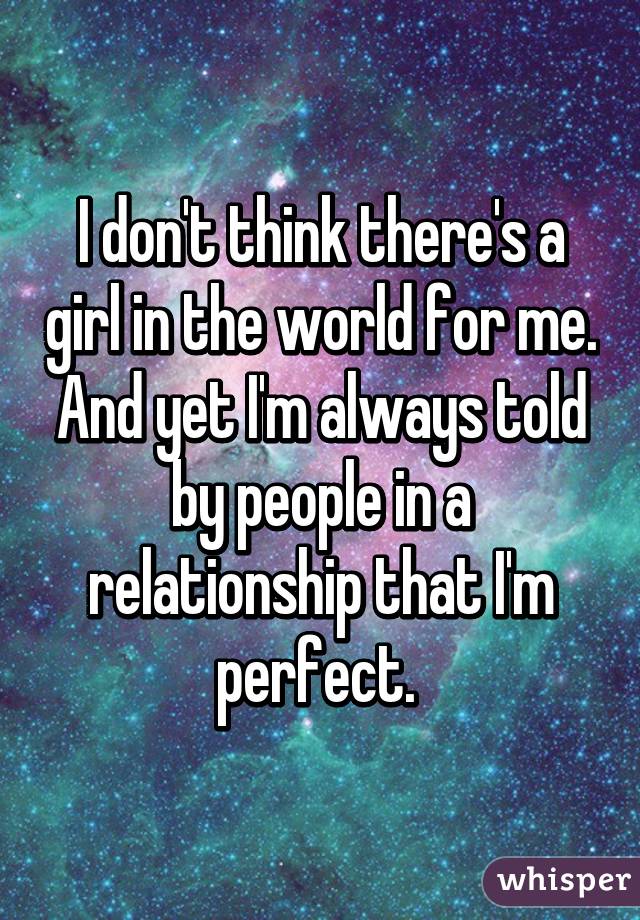 I don't think there's a girl in the world for me. And yet I'm always told by people in a relationship that I'm perfect. 