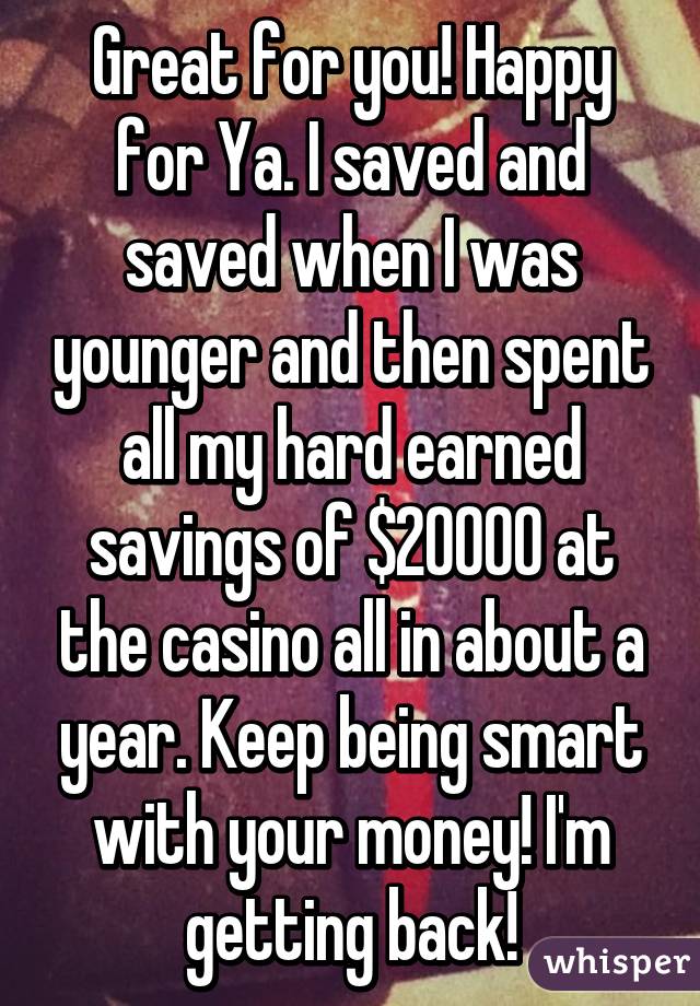 Great for you! Happy for Ya. I saved and saved when I was younger and then spent all my hard earned savings of $20000 at the casino all in about a year. Keep being smart with your money! I'm getting back!