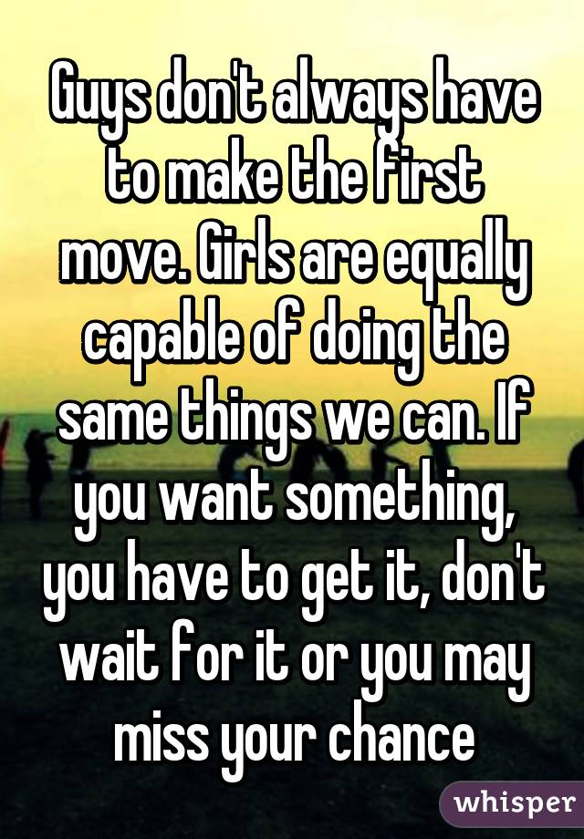 Guys don't always have to make the first move. Girls are equally capable of doing the same things we can. If you want something, you have to get it, don't wait for it or you may miss your chance