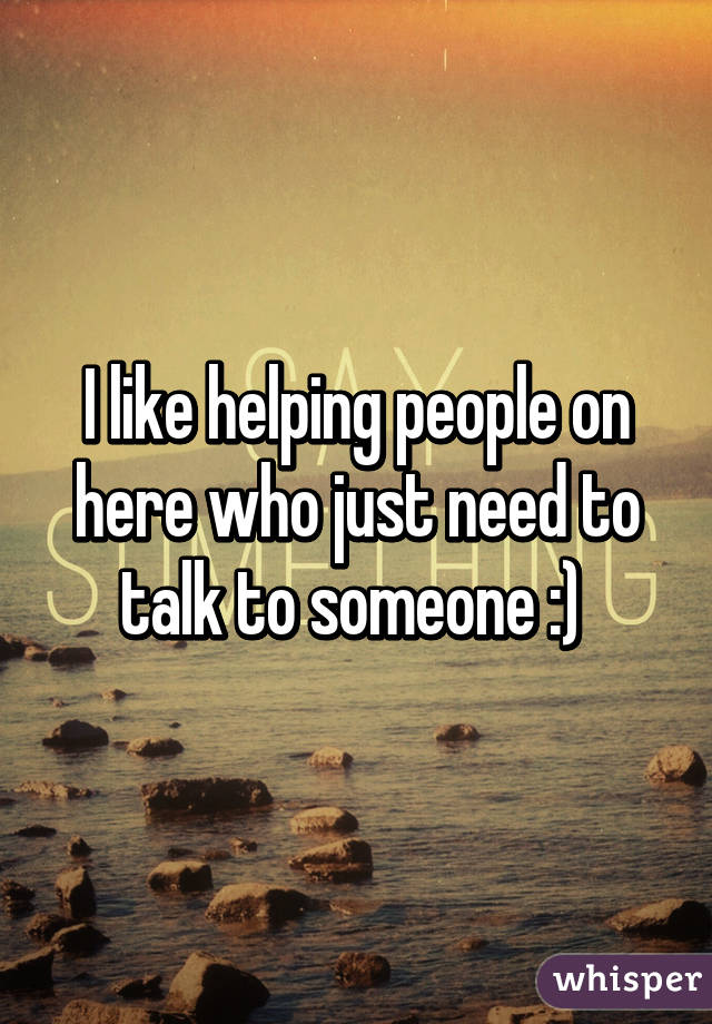 I like helping people on here who just need to talk to someone :) 