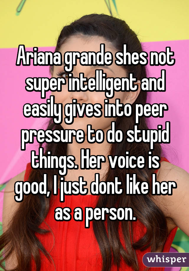 Ariana grande shes not super intelligent and easily gives into peer pressure to do stupid things. Her voice is good, I just dont like her as a person.