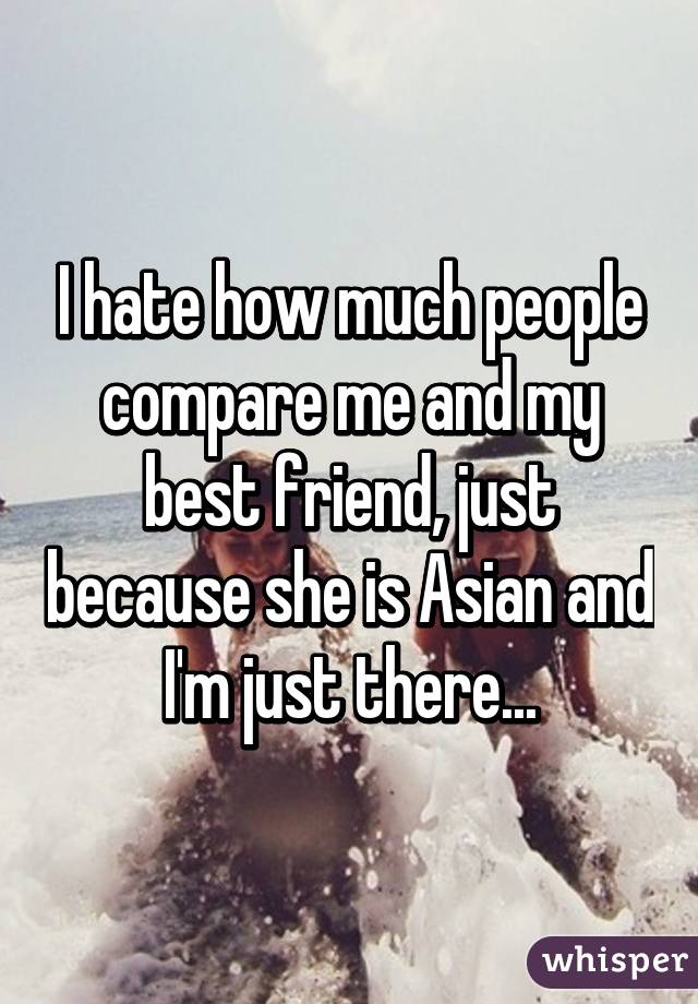 I hate how much people compare me and my best friend, just because she is Asian and I'm just there...