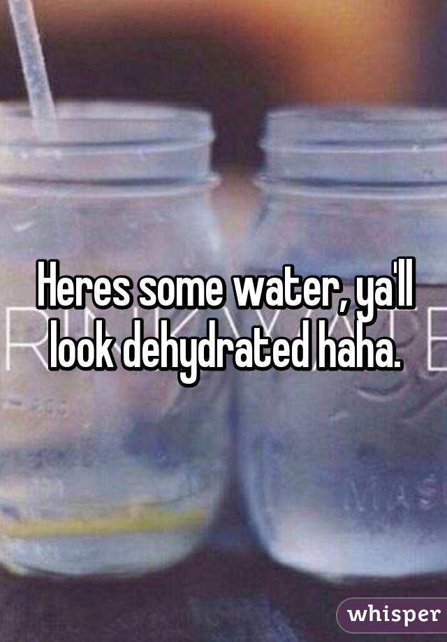 Heres some water, ya'll look dehydrated haha.