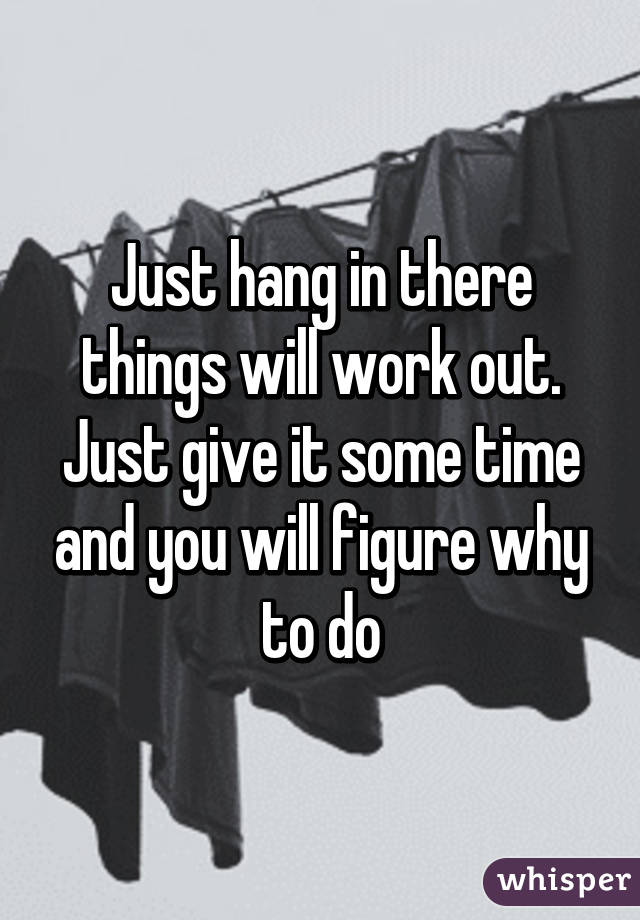 Just hang in there things will work out. Just give it some time and you will figure why to do