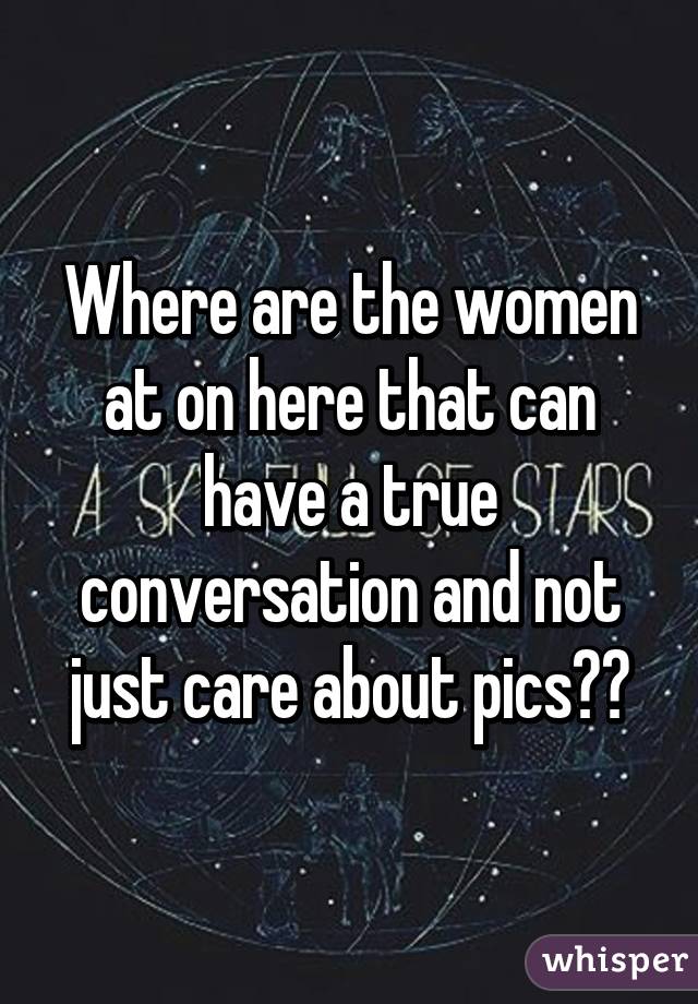 Where are the women at on here that can have a true conversation and not just care about pics??