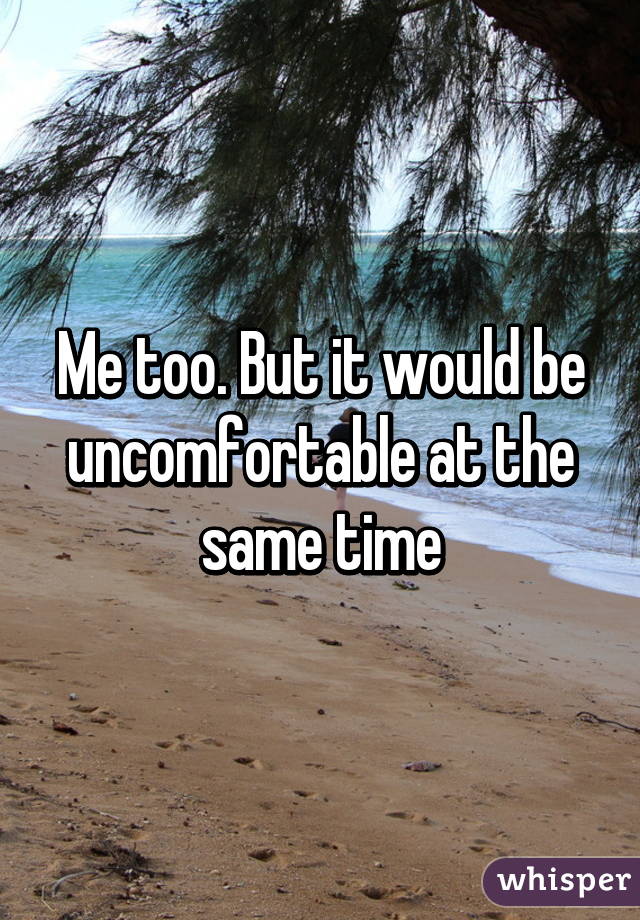 Me too. But it would be uncomfortable at the same time