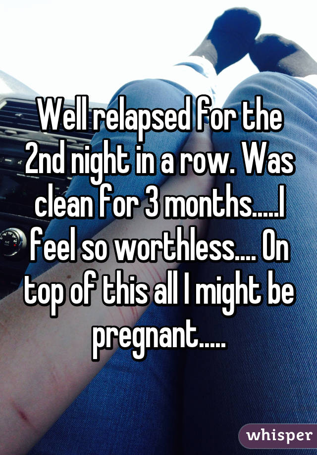 Well relapsed for the 2nd night in a row. Was clean for 3 months.....I feel so worthless.... On top of this all I might be pregnant.....