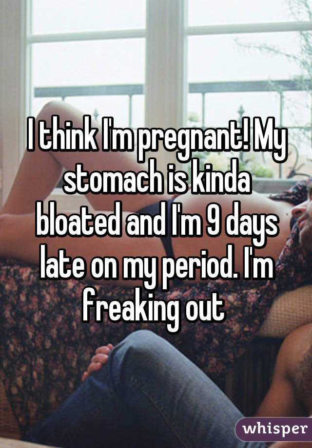 I think I'm pregnant! My stomach is kinda bloated and I'm 9 days late on my period. I'm freaking out 