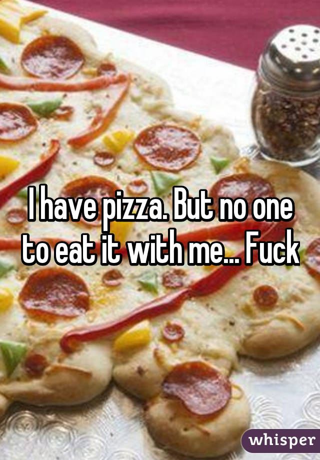 I have pizza. But no one to eat it with me... Fuck