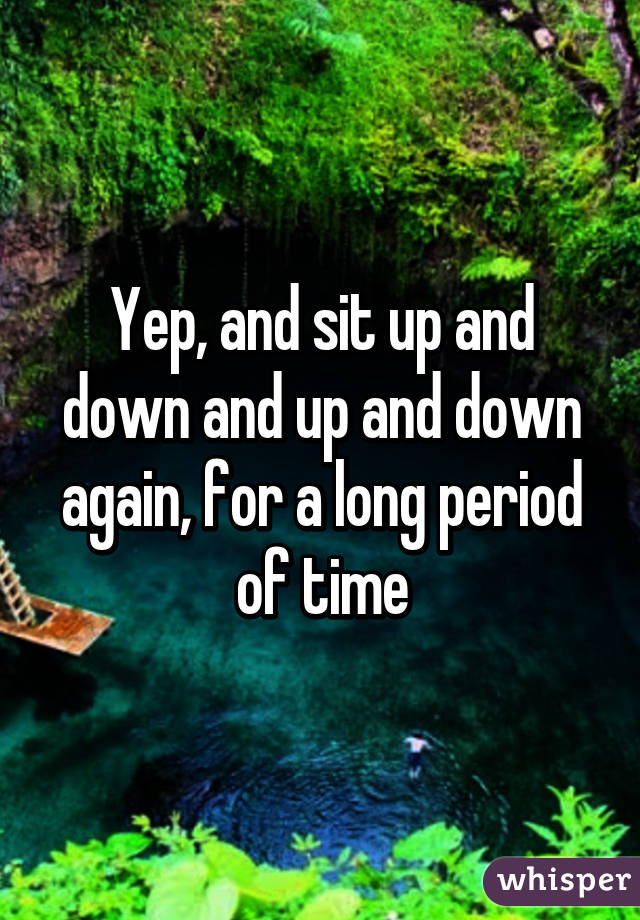 Yep, and sit up and down and up and down again, for a long period of time