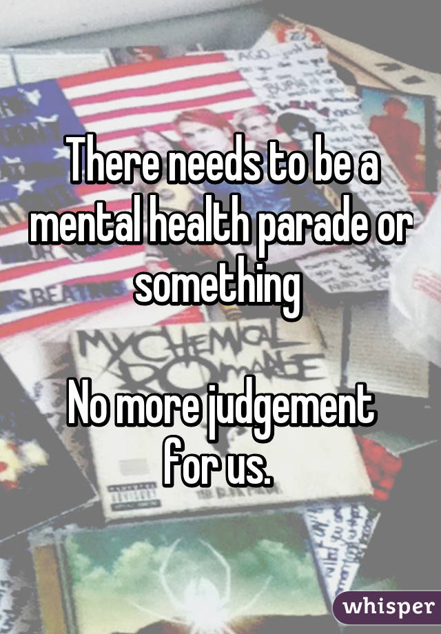 There needs to be a mental health parade or something 

No more judgement for us. 