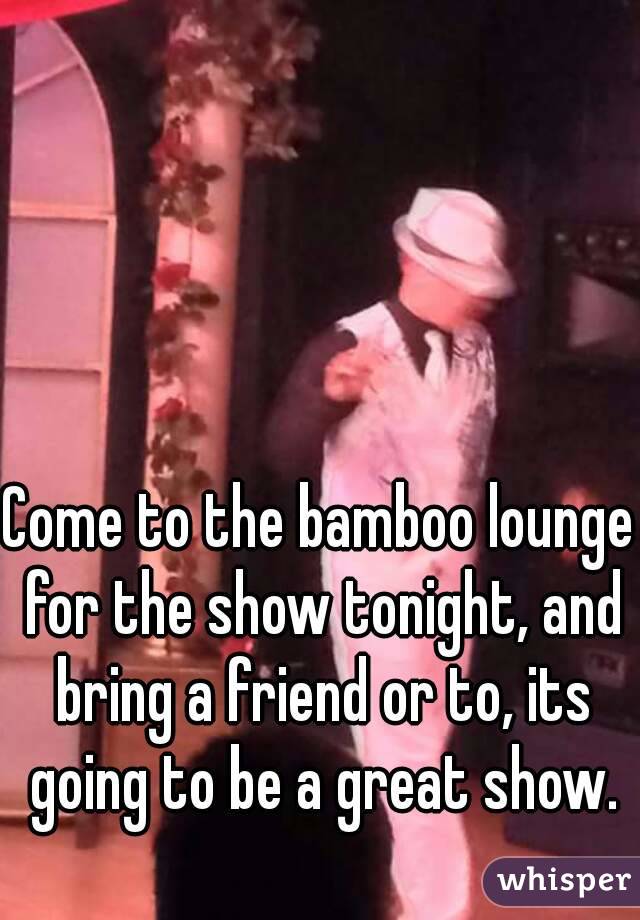 Come to the bamboo lounge for the show tonight, and bring a friend or to, its going to be a great show.