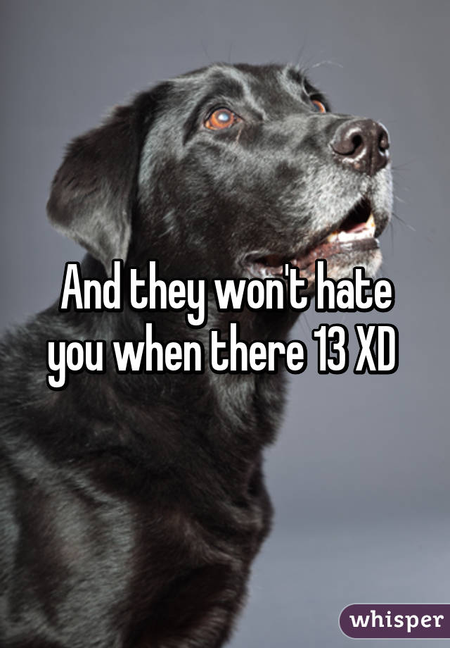 And they won't hate you when there 13 XD 