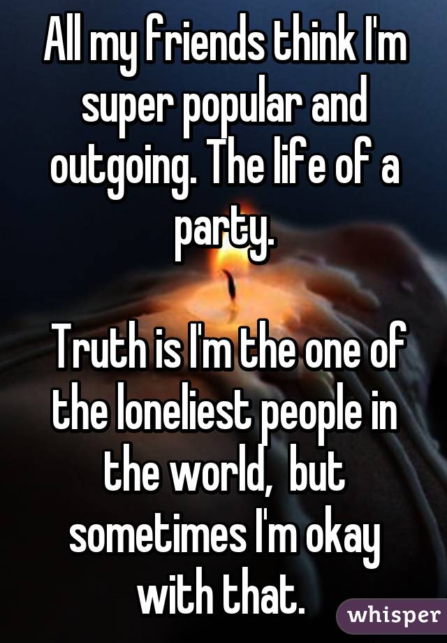 All my friends think I'm super popular and outgoing. The life of a party.

 Truth is I'm the one of the loneliest people in the world,  but sometimes I'm okay with that. 