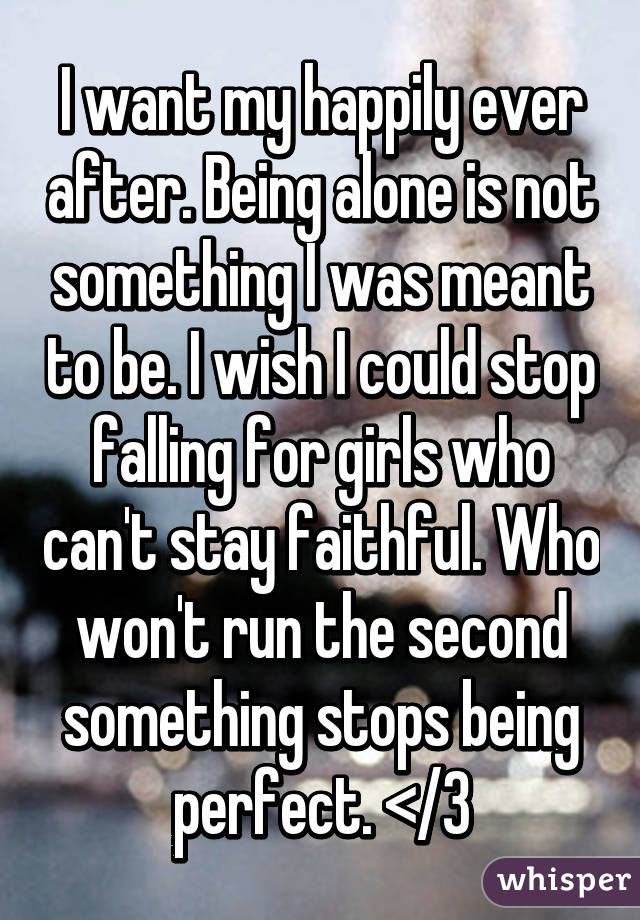 I want my happily ever after. Being alone is not something I was meant to be. I wish I could stop falling for girls who can't stay faithful. Who won't run the second something stops being perfect. </3