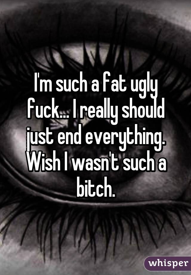 I'm such a fat ugly fuck... I really should just end everything. Wish I wasn't such a bitch.