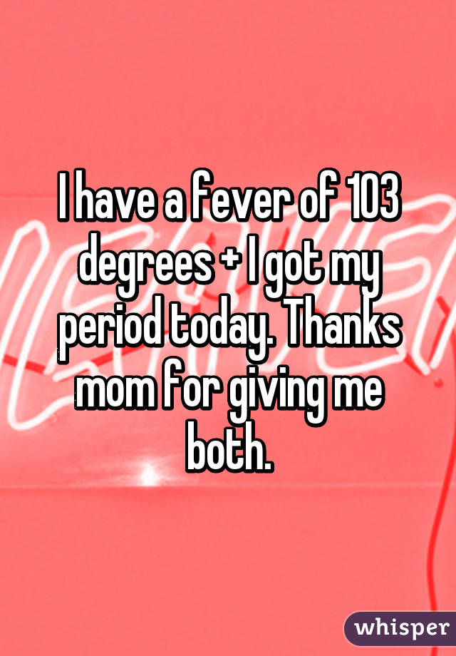 I have a fever of 103 degrees + I got my period today. Thanks mom for giving me both.