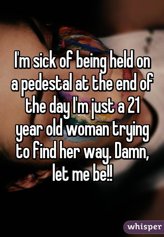 I'm sick of being held on a pedestal at the end of the day I'm just a 21 year old woman trying to find her way. Damn, let me be!!