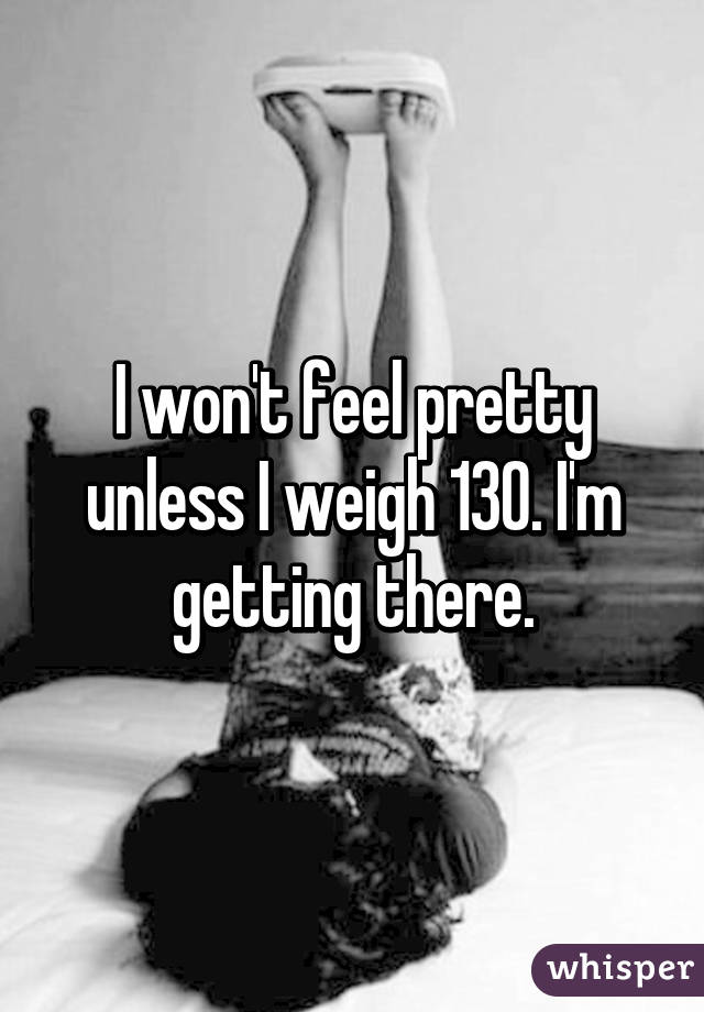 I won't feel pretty unless I weigh 130. I'm getting there.