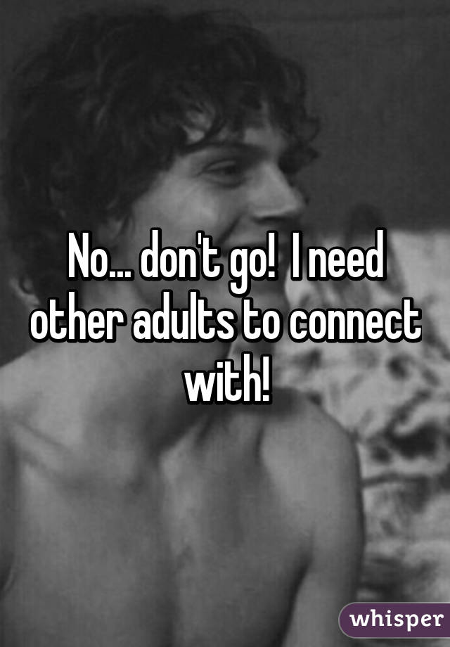 No... don't go!  I need other adults to connect with!