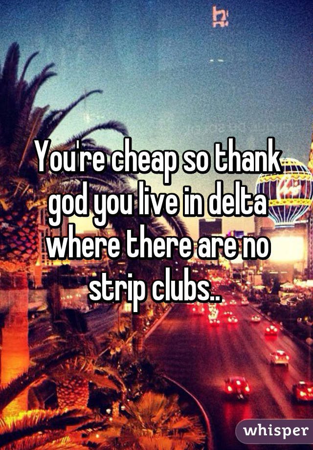 You're cheap so thank god you live in delta where there are no strip clubs.. 